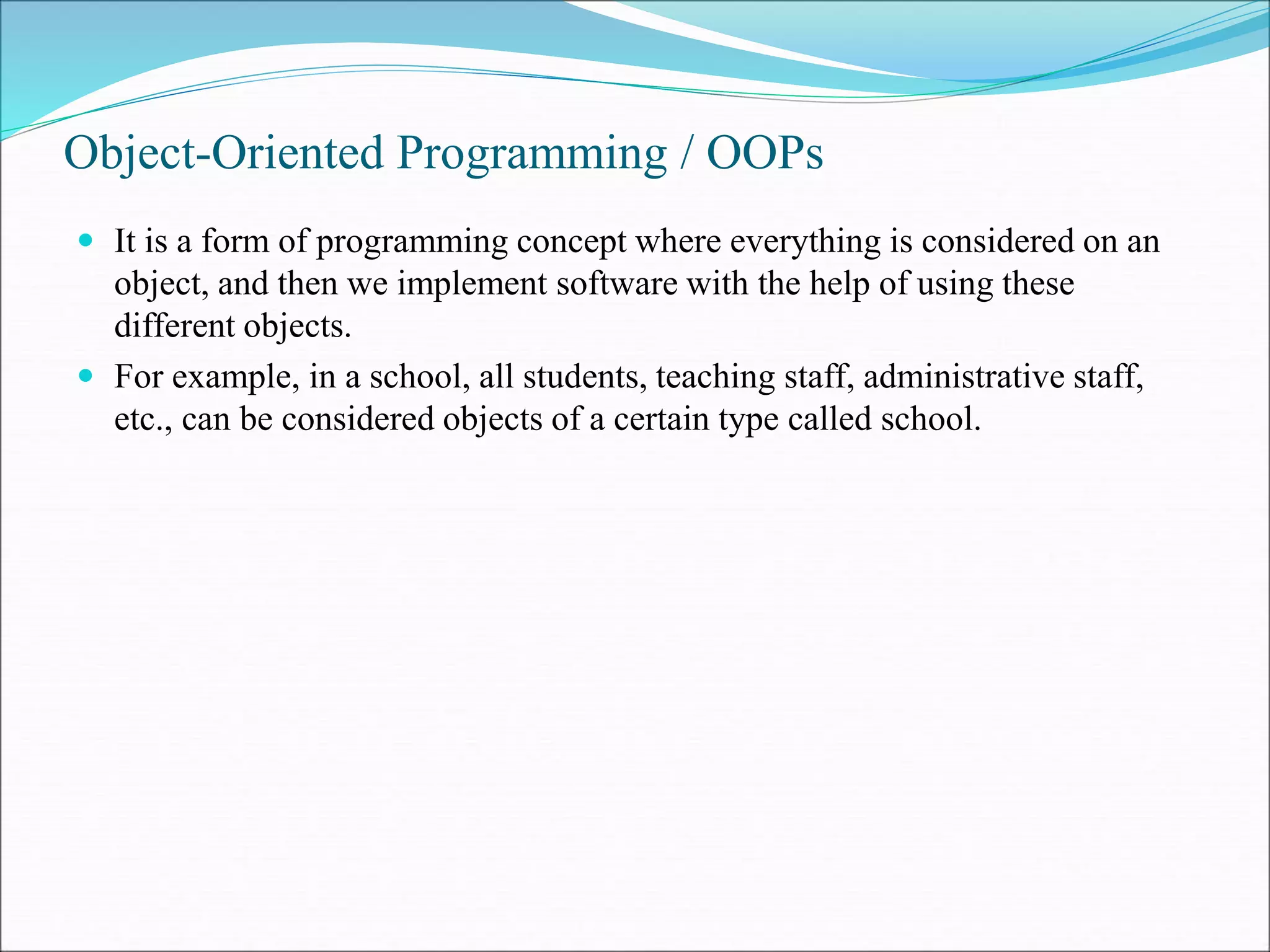 Object-Oriented Programming / OOPs
 It is a form of programming concept where everything is considered on an
object, and then we implement software with the help of using these
different objects.
 For example, in a school, all students, teaching staff, administrative staff,
etc., can be considered objects of a certain type called school.
 