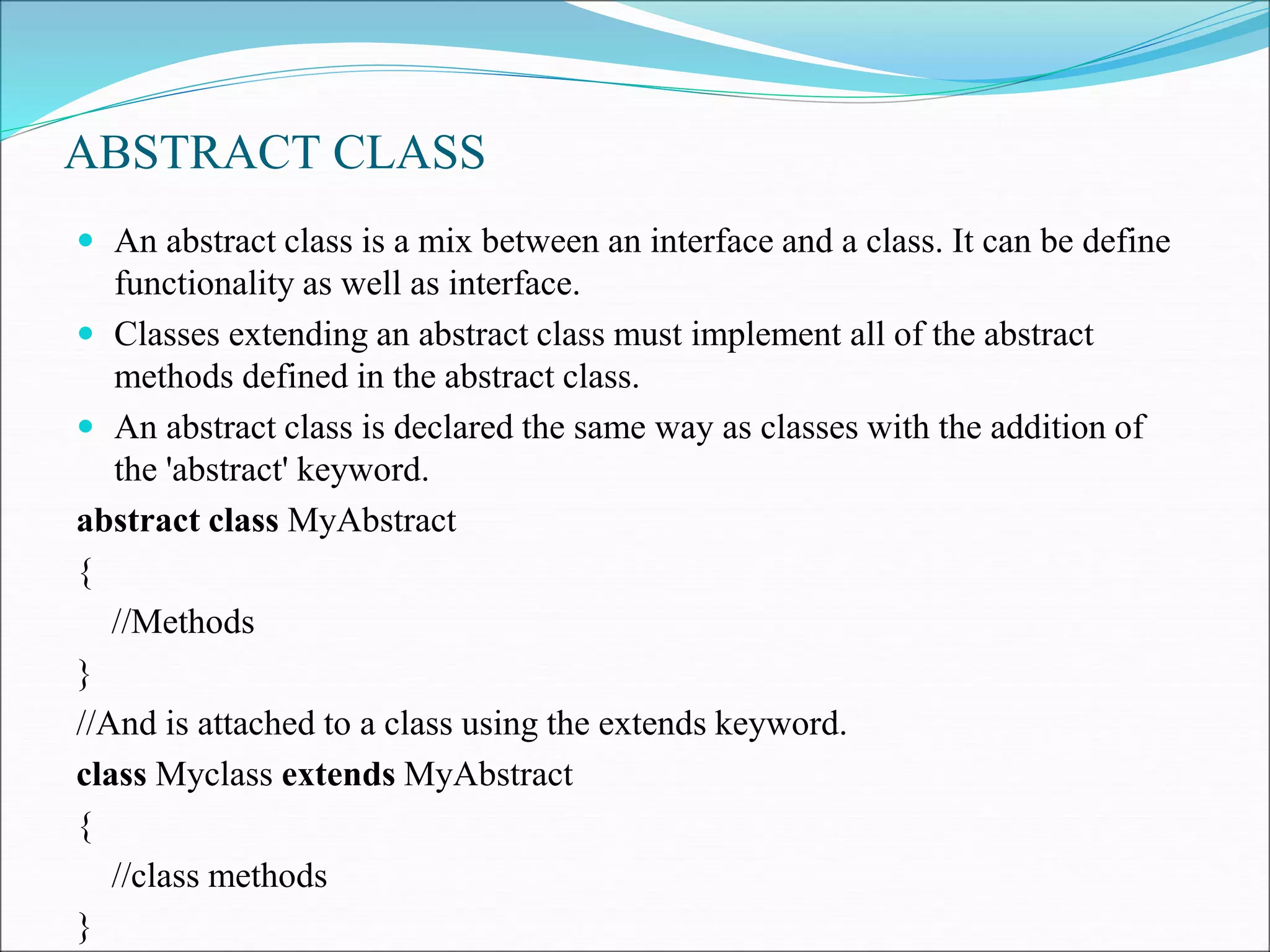 ABSTRACT CLASS
 An abstract class is a mix between an interface and a class. It can be define
functionality as well as interface.
 Classes extending an abstract class must implement all of the abstract
methods defined in the abstract class.
 An abstract class is declared the same way as classes with the addition of
the 'abstract' keyword.
abstract class MyAbstract
{
//Methods
}
//And is attached to a class using the extends keyword.
class Myclass extends MyAbstract
{
//class methods
}
 