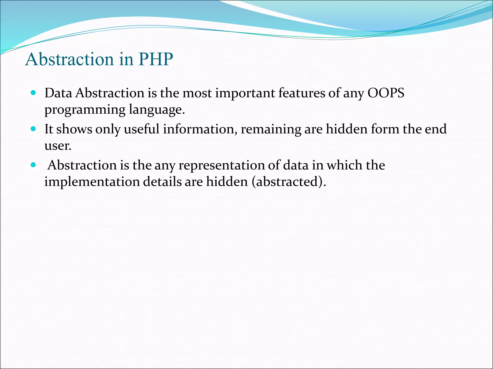 Abstraction in PHP
 Data Abstraction is the most important features of any OOPS
programming language.
 It shows only useful information, remaining are hidden form the end
user.
 Abstraction is the any representation of data in which the
implementation details are hidden (abstracted).
 