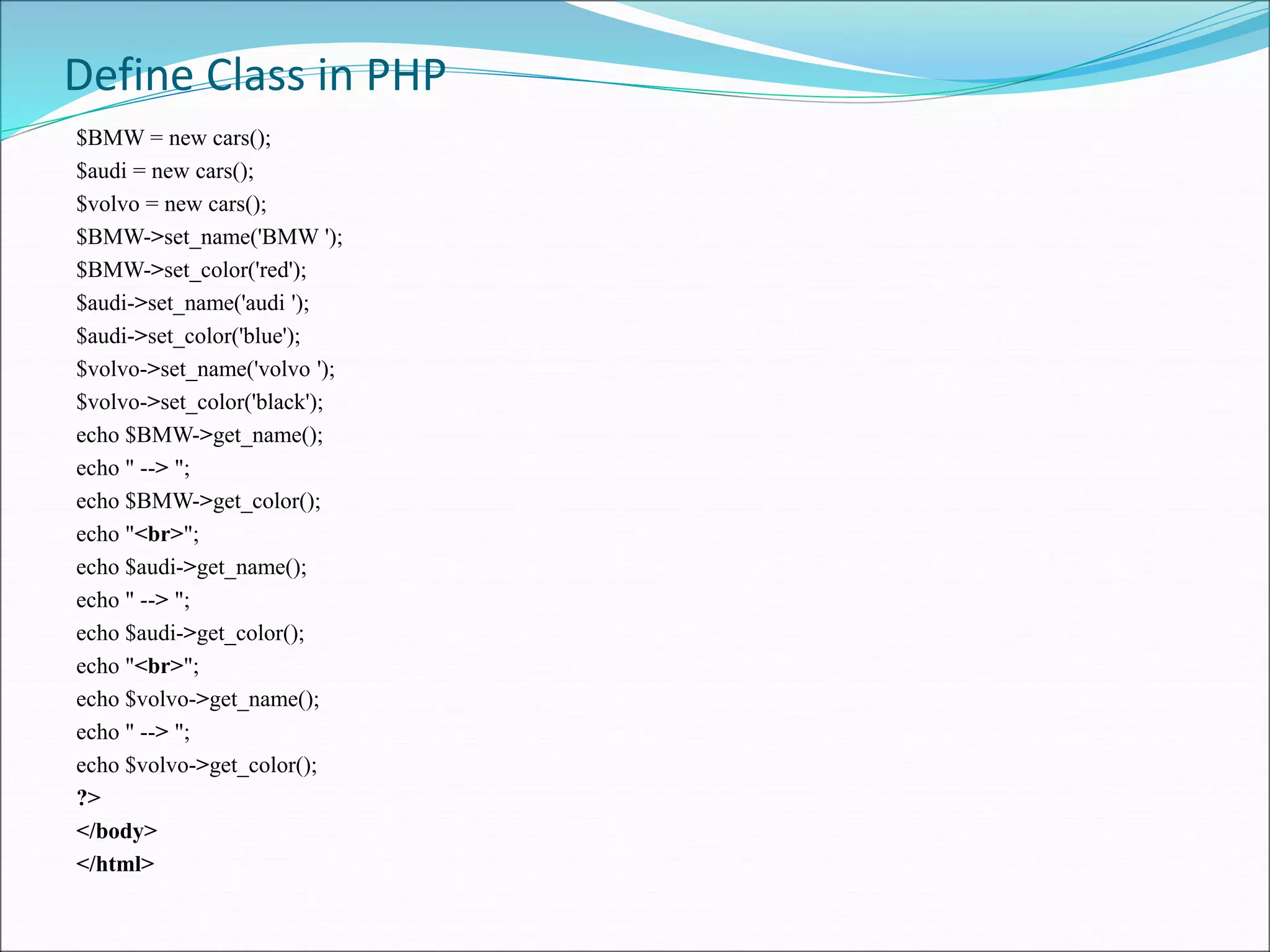 Define Class in PHP
$BMW = new cars();
$audi = new cars();
$volvo = new cars();
$BMW->set_name('BMW ');
$BMW->set_color('red');
$audi->set_name('audi ');
$audi->set_color('blue');
$volvo->set_name('volvo ');
$volvo->set_color('black');
echo $BMW->get_name();
echo " --> ";
echo $BMW->get_color();
echo "<br>";
echo $audi->get_name();
echo " --> ";
echo $audi->get_color();
echo "<br>";
echo $volvo->get_name();
echo " --> ";
echo $volvo->get_color();
?>
</body>
</html>
 