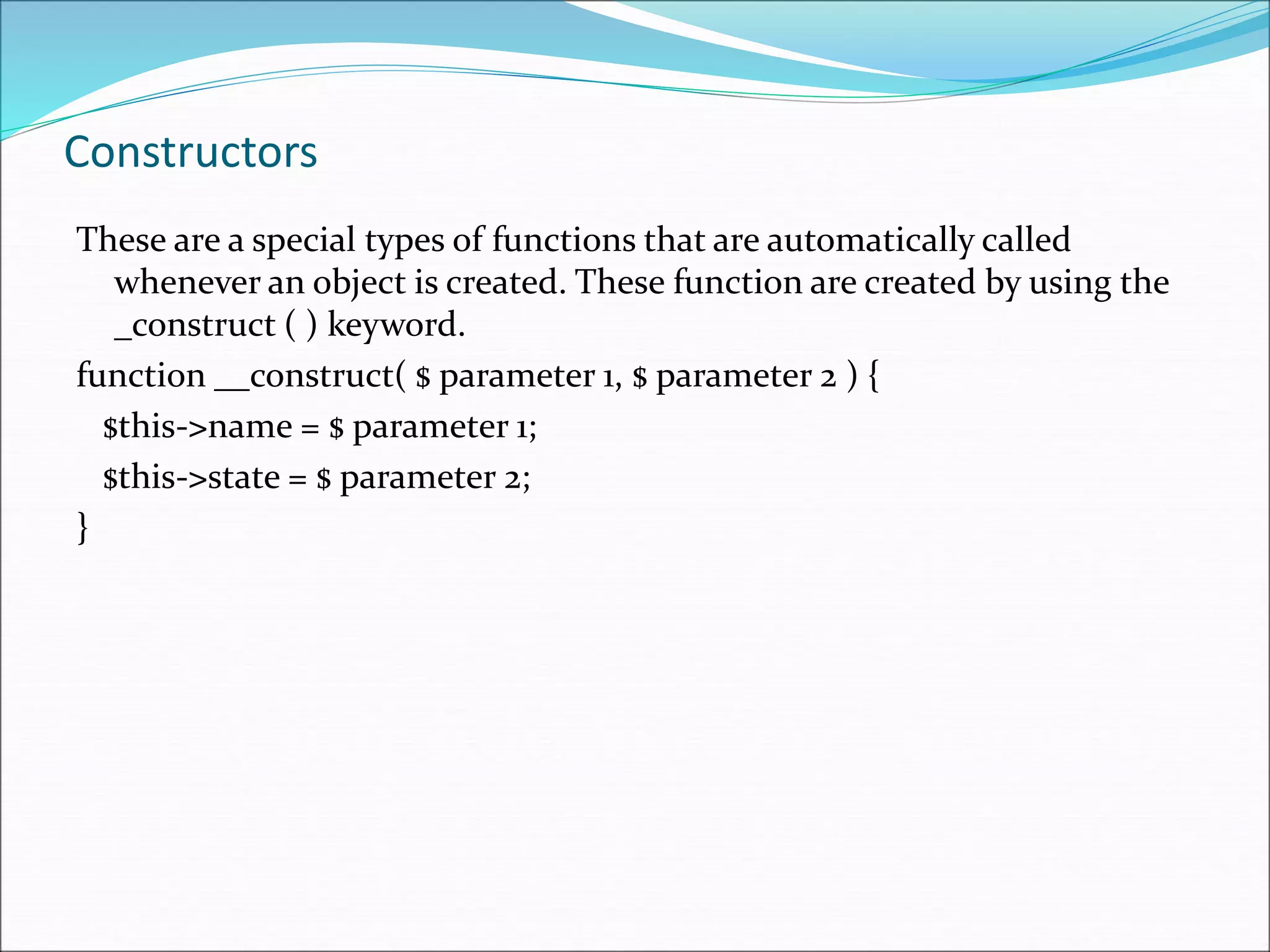 Constructors
These are a special types of functions that are automatically called
whenever an object is created. These function are created by using the
_construct ( ) keyword.
function __construct( $ parameter 1, $ parameter 2 ) {
$this->name = $ parameter 1;
$this->state = $ parameter 2;
}
 