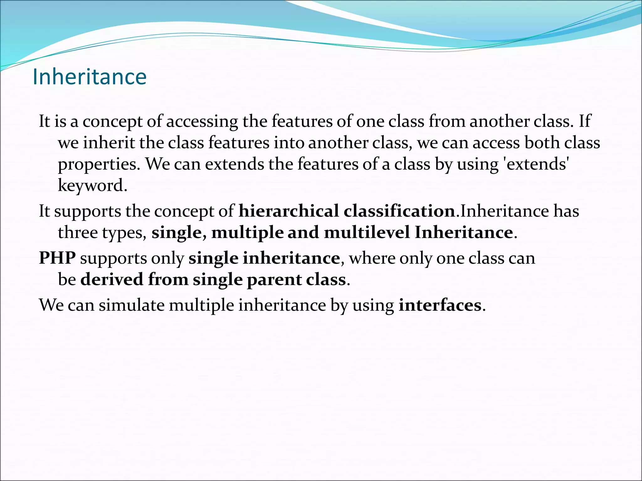 Inheritance
It is a concept of accessing the features of one class from another class. If
we inherit the class features into another class, we can access both class
properties. We can extends the features of a class by using 'extends'
keyword.
It supports the concept of hierarchical classification.Inheritance has
three types, single, multiple and multilevel Inheritance.
PHP supports only single inheritance, where only one class can
be derived from single parent class.
We can simulate multiple inheritance by using interfaces.
 