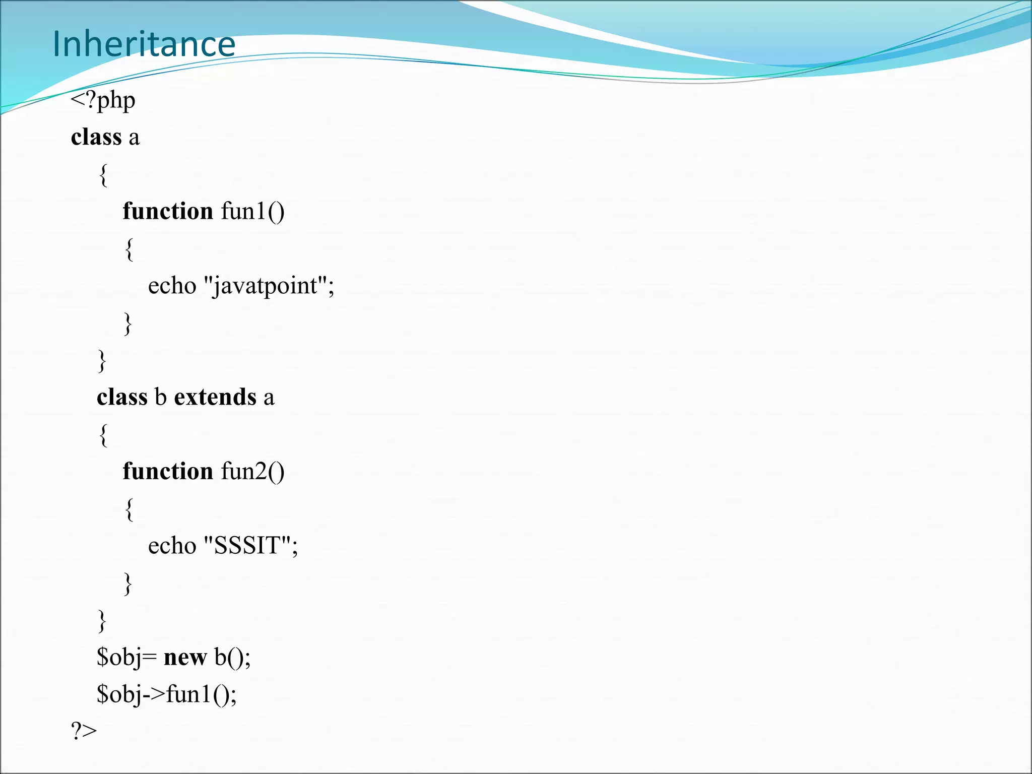 Inheritance
<?php
class a
{
function fun1()
{
echo "javatpoint";
}
}
class b extends a
{
function fun2()
{
echo "SSSIT";
}
}
$obj= new b();
$obj->fun1();
?>
 