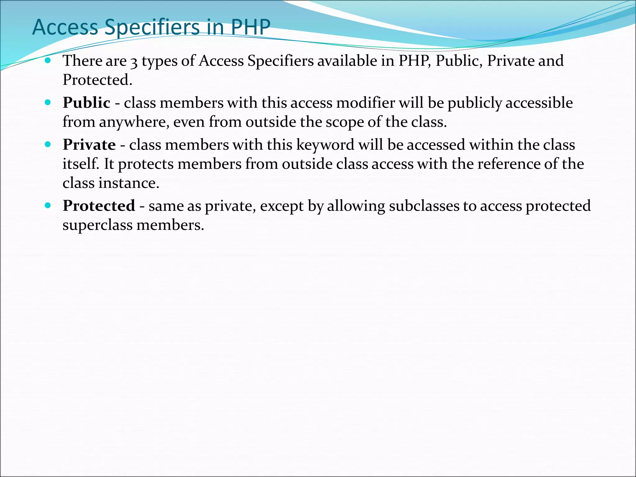 Access Specifiers in PHP
 There are 3 types of Access Specifiers available in PHP, Public, Private and
Protected.
 Public - class members with this access modifier will be publicly accessible
from anywhere, even from outside the scope of the class.
 Private - class members with this keyword will be accessed within the class
itself. It protects members from outside class access with the reference of the
class instance.
 Protected - same as private, except by allowing subclasses to access protected
superclass members.
 