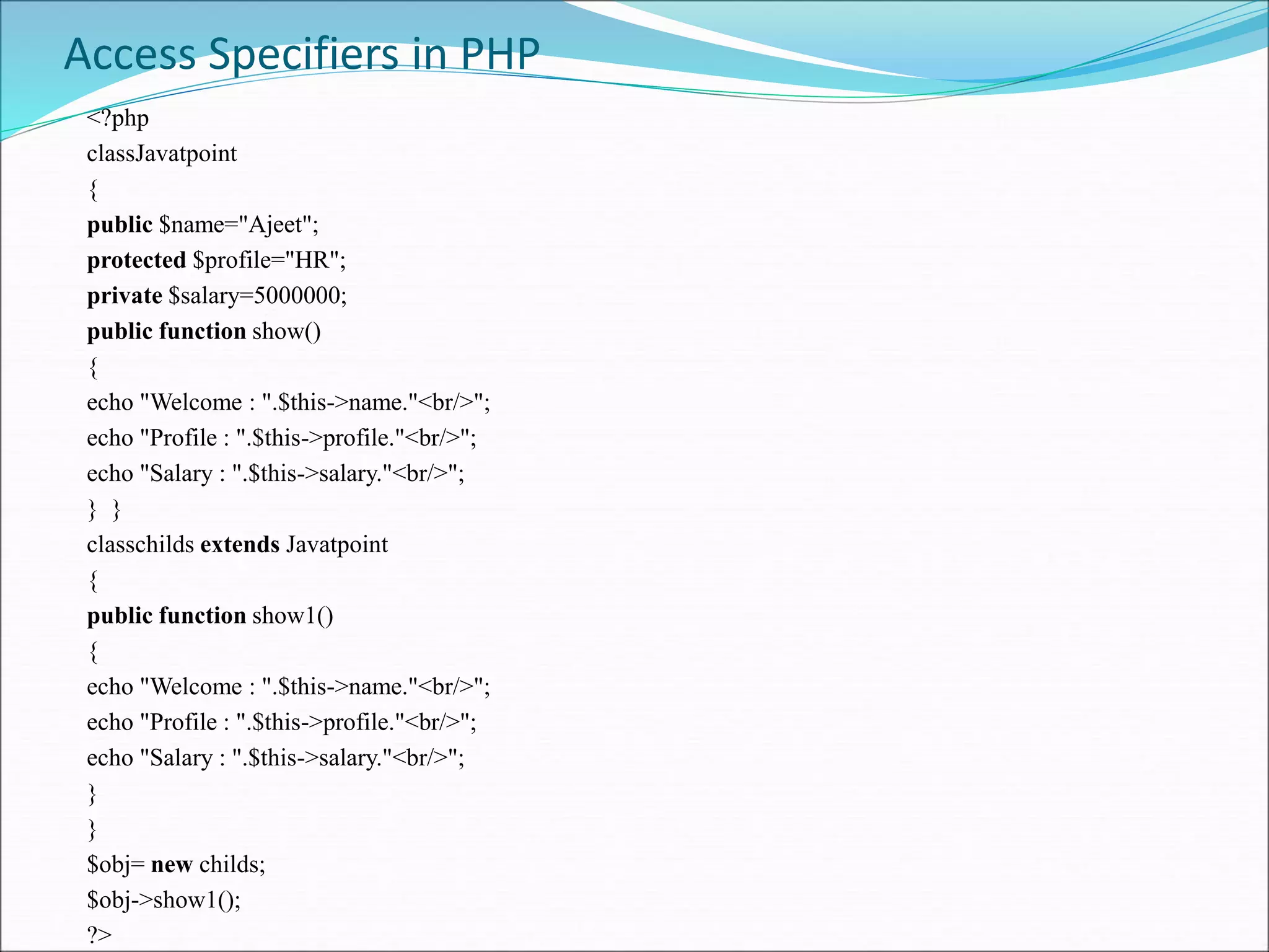 Access Specifiers in PHP
<?php
classJavatpoint
{
public $name="Ajeet";
protected $profile="HR";
private $salary=5000000;
public function show()
{
echo "Welcome : ".$this->name."<br/>";
echo "Profile : ".$this->profile."<br/>";
echo "Salary : ".$this->salary."<br/>";
} }
classchilds extends Javatpoint
{
public function show1()
{
echo "Welcome : ".$this->name."<br/>";
echo "Profile : ".$this->profile."<br/>";
echo "Salary : ".$this->salary."<br/>";
}
}
$obj= new childs;
$obj->show1();
?>
 