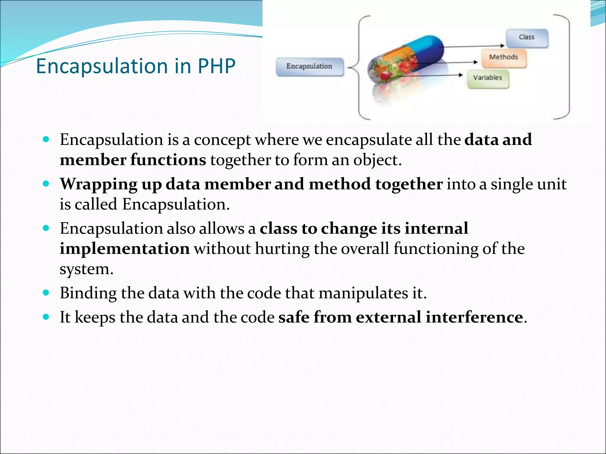 Encapsulation in PHP
 Encapsulation is a concept where we encapsulate all the data and
member functions together to form an object.
 Wrapping up data member and method together into a single unit
is called Encapsulation.
 Encapsulation also allows a class to change its internal
implementation without hurting the overall functioning of the
system.
 Binding the data with the code that manipulates it.
 It keeps the data and the code safe from external interference.
 