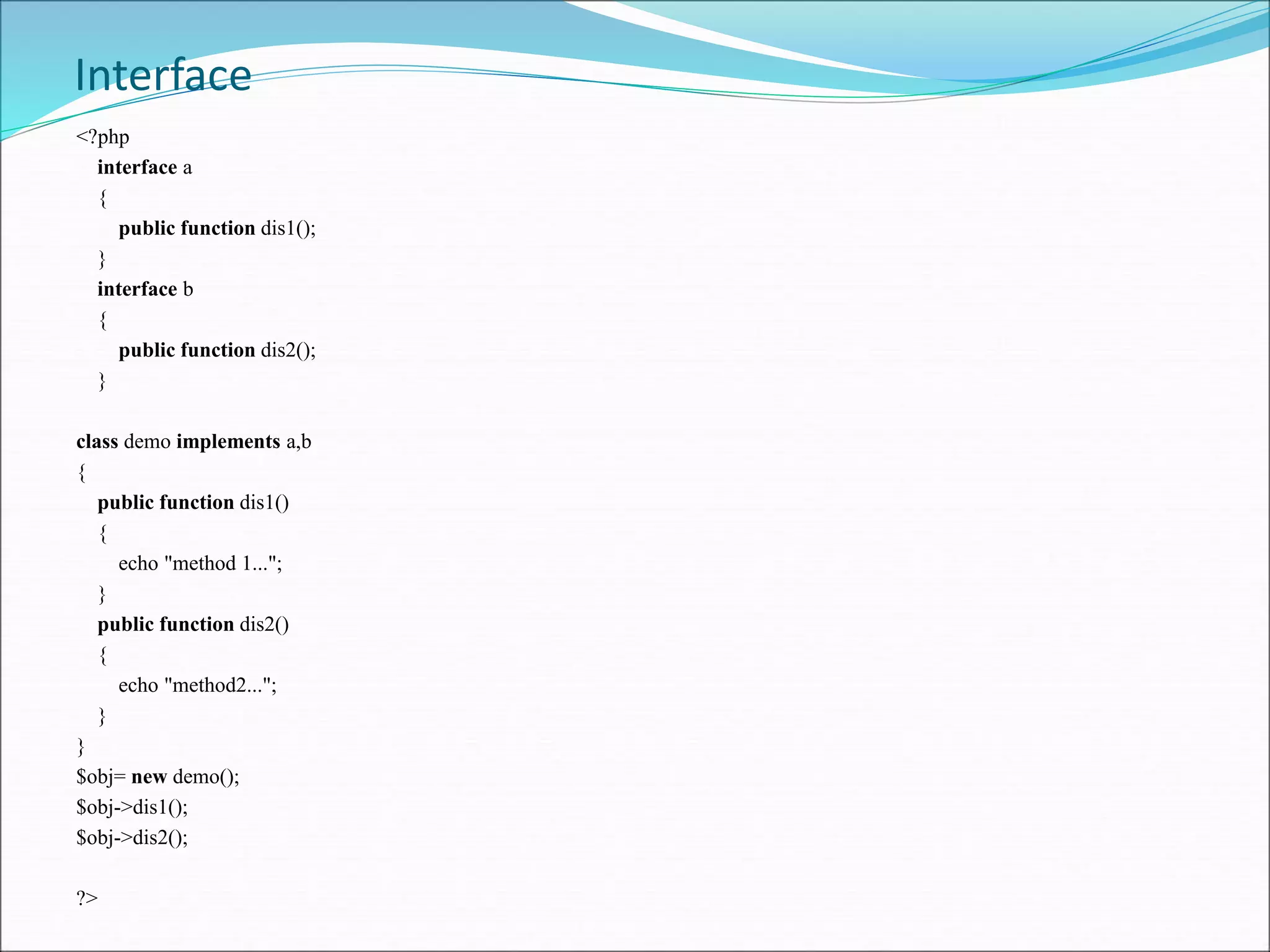 Interface
<?php
interface a
{
public function dis1();
}
interface b
{
public function dis2();
}
class demo implements a,b
{
public function dis1()
{
echo "method 1...";
}
public function dis2()
{
echo "method2...";
}
}
$obj= new demo();
$obj->dis1();
$obj->dis2();
?>
 