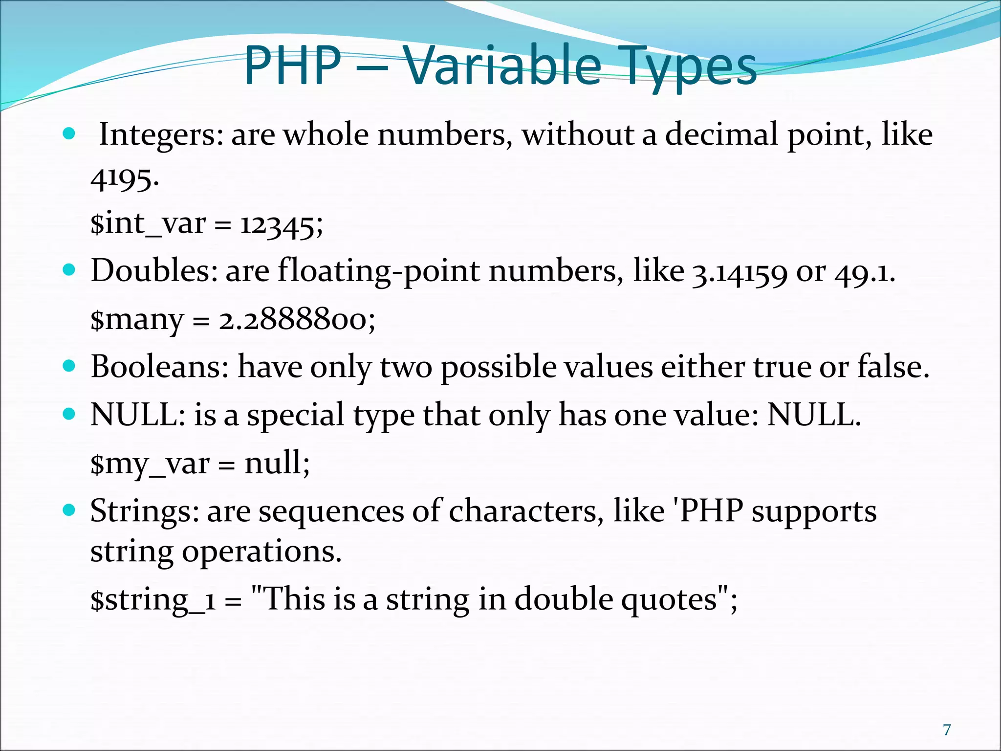 PHP ─ Variable Types
 Integers: are whole numbers, without a decimal point, like
4195.
$int_var = 12345;
 Doubles: are floating-point numbers, like 3.14159 or 49.1.
$many = 2.2888800;
 Booleans: have only two possible values either true or false.
 NULL: is a special type that only has one value: NULL.
$my_var = null;
 Strings: are sequences of characters, like 'PHP supports
string operations.
$string_1 = "This is a string in double quotes";
7
 