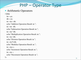 PHP ─ Operator Type
 Arithmetic Operators
<?php
$a = 42;
$b = 20;
$c = $a + $b;
echo "Addition Operation Result: $c ";
$c = $a - $b;
echo "Subtraction Operation Result: $c ";
$c = $a * $b;
echo "Multiplication Operation Result: $c ";
$c = $a / $b;
echo "Division Operation Result: $c ";
$c = $a % $b;
echo "Modulus Operation Result: $c ";
$c = $a++;
echo "Increment Operation Result: $c ";
$c = $a--;
echo "Decrement Operation Result: $c ";
?> 13
 