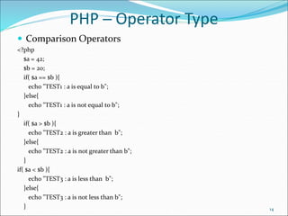 PHP ─ Operator Type
 Comparison Operators
<?php
$a = 42;
$b = 20;
if( $a == $b ){
echo "TEST1 : a is equal to b";
}else{
echo "TEST1 : a is not equal to b";
}
if( $a > $b ){
echo "TEST2 : a is greater than b";
}else{
echo "TEST2 : a is not greater than b";
}
if( $a < $b ){
echo "TEST3 : a is less than b";
}else{
echo "TEST3 : a is not less than b";
} 14
 