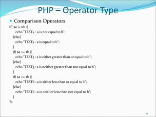 PHP ─ Operator Type
 Comparison Operators
if( $a != $b ){
echo "TEST4 : a is not equal to b";
}else{
echo "TEST4 : a is equal to b";
}
if( $a >= $b ){
echo "TEST5 : a is either greater than or equal to b";
}else{
echo "TEST5 : a is neither greater than nor equal to b";
}
if( $a <= $b ){
echo "TEST6 : a is either less than or equal to b";
}else{
echo "TEST6 : a is neither less than nor equal to b";
}
?>
15
 