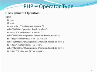 PHP ─ Operator Type
 Assignment Operators
<?php
$a = 42;
$b = 20;
$c = $a + $b; /* Assignment operator */
echo "Addition Operation Result: $c <br/>";
$c += $a; /* c value was 42 + 20 = 62 */
echo "Add AND Assignment Operation Result: $c <br/>";
$c -= $a; /* c value was 42 + 20 + 42 = 104 */
echo "Subtract AND Assignment Operation Result: $c <br/>";
$c *= $a; /* c value was 104 - 42 = 62 */
echo "Multiply AND Assignment Operation Result: $c <br/>";
$c /= $a; /* c value was 62 * 42 = 2604 */
16
 