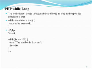 PHP while Loop
 The while loop - Loops through a block of code as long as the specified
condition is true.
 while (condition is true) {
code to be executed;
}
 <?php
$x = 0;
while($x <= 100) {
echo "The number is: $x <br>";
$x+=10;
}
?>
21
 