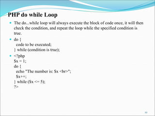 PHP do while Loop
 The do...while loop will always execute the block of code once, it will then
check the condition, and repeat the loop while the specified condition is
true.
 do {
code to be executed;
} while (condition is true);
 <?php
$x = 1;
do {
echo "The number is: $x <br>";
$x++;
} while ($x <= 5);
?>
22
 
