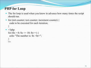 PHP for Loop
 The for loop is used when you know in advance how many times the script
should run.
 for (init counter; test counter; increment counter) {
code to be executed for each iteration;
}
 <?php
for ($x = 0; $x <= 10; $x++) {
echo "The number is: $x <br>";
}
?>
23
 