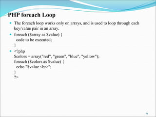 PHP foreach Loop
 The foreach loop works only on arrays, and is used to loop through each
key/value pair in an array.
 foreach ($array as $value) {
code to be executed;
}
 <?php
$colors = array("red", "green", "blue", "yellow");
foreach ($colors as $value) {
echo "$value <br>";
}
?>
24
 