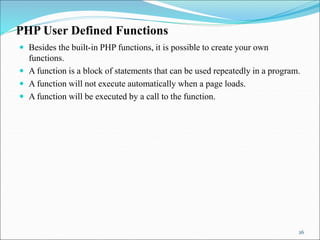 PHP User Defined Functions
 Besides the built-in PHP functions, it is possible to create your own
functions.
 A function is a block of statements that can be used repeatedly in a program.
 A function will not execute automatically when a page loads.
 A function will be executed by a call to the function.
26
 