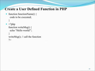 Create a User Defined Function in PHP
 function functionName() {
code to be executed;
}
 <?php
function writeMsg() {
echo "Hello world!";
}
writeMsg(); // call the function
?>
27
 