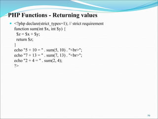 PHP Functions - Returning values
 <?php declare(strict_types=1); // strict requirement
function sum(int $x, int $y) {
$z = $x + $y;
return $z;
}
echo "5 + 10 = " . sum(5, 10) . "<br>";
echo "7 + 13 = " . sum(7, 13) . "<br>";
echo "2 + 4 = " . sum(2, 4);
?>
29
 
