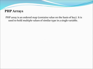 PHPArrays
PHP array is an ordered map (contains value on the basis of key). It is
used to hold multiple values of similar type in a single variable.
 