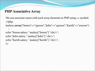PHPAssociative Array
We can associate name with each array elements in PHP using => symbol.
<?php
$salary=array("Sonoo"=>"350000","John"=>"450000","Kartik"=>"200000")
;
echo "Sonoo salary: ".$salary["Sonoo"]."<br/>";
echo "John salary: ".$salary["John"]."<br/>";
echo "Kartik salary: ".$salary["Kartik"]."<br/>";
?>
 