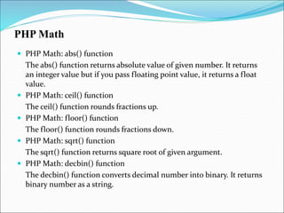PHP Math
 PHP Math: abs() function
The abs() function returns absolute value of given number. It returns
an integer value but if you pass floating point value, it returns a float
value.
 PHP Math: ceil() function
The ceil() function rounds fractions up.
 PHP Math: floor() function
The floor() function rounds fractions down.
 PHP Math: sqrt() function
The sqrt() function returns square root of given argument.
 PHP Math: decbin() function
The decbin() function converts decimal number into binary. It returns
binary number as a string.
 