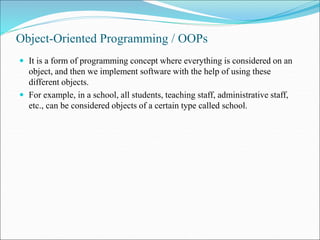 Object-Oriented Programming / OOPs
 It is a form of programming concept where everything is considered on an
object, and then we implement software with the help of using these
different objects.
 For example, in a school, all students, teaching staff, administrative staff,
etc., can be considered objects of a certain type called school.
 
