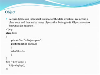 Object
 A class defines an individual instance of the data structure. We define a
class once and then make many objects that belong to it. Objects are also
known as an instance.
<?php
class demo
{
private $a= "hello javatpoint";
public function display()
{
echo $this->a;
}
}
$obj = new demo();
$obj->display();
?>
 