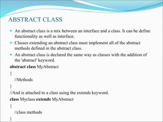 ABSTRACT CLASS
 An abstract class is a mix between an interface and a class. It can be define
functionality as well as interface.
 Classes extending an abstract class must implement all of the abstract
methods defined in the abstract class.
 An abstract class is declared the same way as classes with the addition of
the 'abstract' keyword.
abstract class MyAbstract
{
//Methods
}
//And is attached to a class using the extends keyword.
class Myclass extends MyAbstract
{
//class methods
}
 
