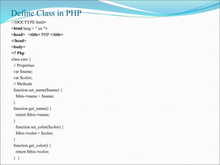 Define Class in PHP
<!DOCTYPE html>
<html lang = " en ">
<head> <title> PHP </title>
</head>
<body>
<? Php
class cars {
// Properties
var $name;
var $color;
// Methods
function set_name($name) {
$this->name = $name;
}
function get_name() {
return $this->name;
}
function set_color($color) {
$this->color = $color;
}
function get_color() {
return $this->color;
} }
 
