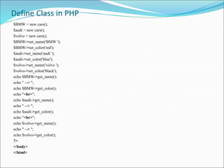 Define Class in PHP
$BMW = new cars();
$audi = new cars();
$volvo = new cars();
$BMW->set_name('BMW ');
$BMW->set_color('red');
$audi->set_name('audi ');
$audi->set_color('blue');
$volvo->set_name('volvo ');
$volvo->set_color('black');
echo $BMW->get_name();
echo " --> ";
echo $BMW->get_color();
echo "<br>";
echo $audi->get_name();
echo " --> ";
echo $audi->get_color();
echo "<br>";
echo $volvo->get_name();
echo " --> ";
echo $volvo->get_color();
?>
</body>
</html>
 