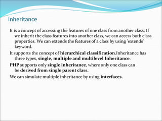 Inheritance
It is a concept of accessing the features of one class from another class. If
we inherit the class features into another class, we can access both class
properties. We can extends the features of a class by using 'extends'
keyword.
It supports the concept of hierarchical classification.Inheritance has
three types, single, multiple and multilevel Inheritance.
PHP supports only single inheritance, where only one class can
be derived from single parent class.
We can simulate multiple inheritance by using interfaces.
 