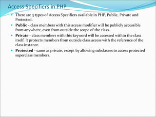 Access Specifiers in PHP
 There are 3 types of Access Specifiers available in PHP, Public, Private and
Protected.
 Public - class members with this access modifier will be publicly accessible
from anywhere, even from outside the scope of the class.
 Private - class members with this keyword will be accessed within the class
itself. It protects members from outside class access with the reference of the
class instance.
 Protected - same as private, except by allowing subclasses to access protected
superclass members.
 