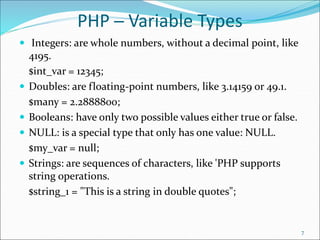 PHP ─ Variable Types
 Integers: are whole numbers, without a decimal point, like
4195.
$int_var = 12345;
 Doubles: are floating-point numbers, like 3.14159 or 49.1.
$many = 2.2888800;
 Booleans: have only two possible values either true or false.
 NULL: is a special type that only has one value: NULL.
$my_var = null;
 Strings: are sequences of characters, like 'PHP supports
string operations.
$string_1 = "This is a string in double quotes";
7
 