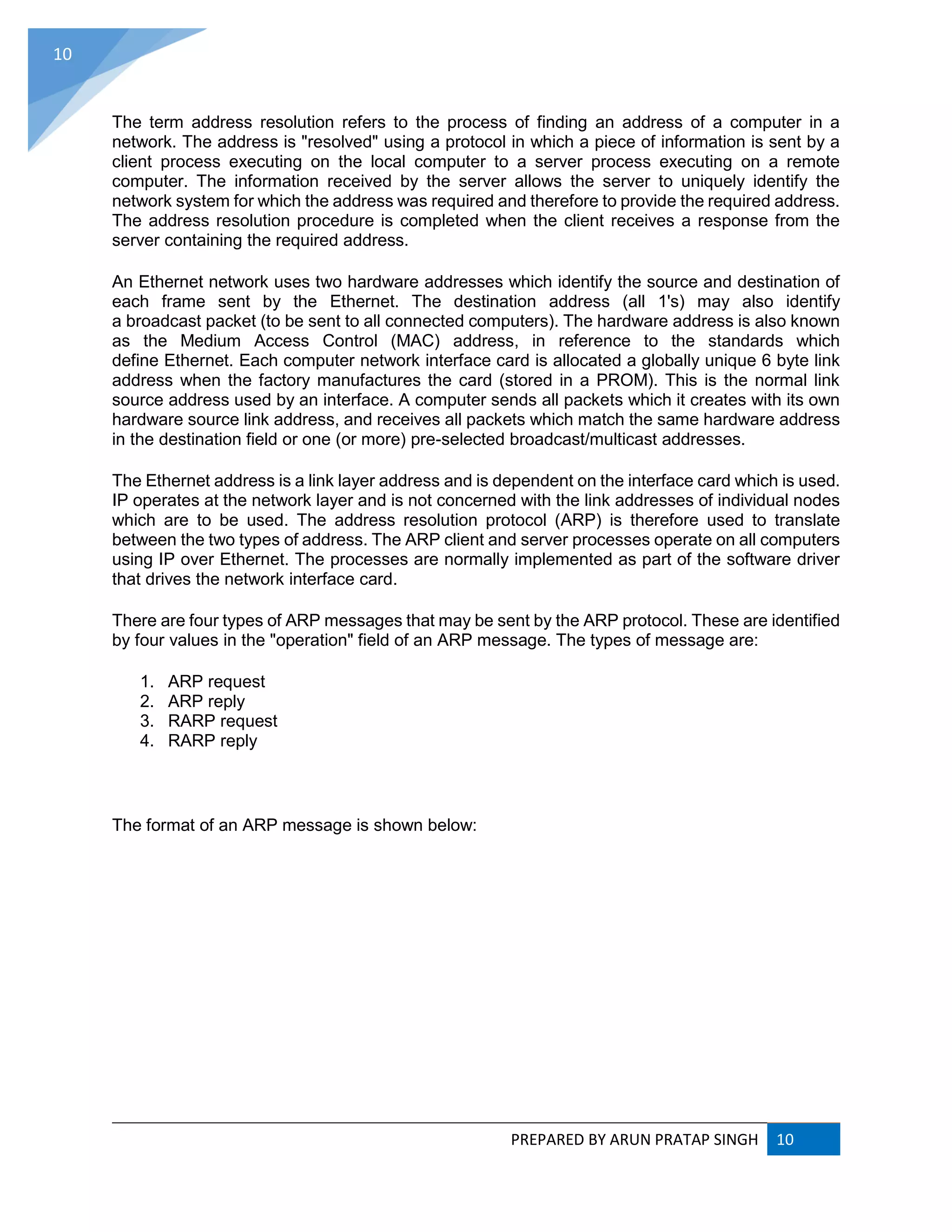 PREPARED BY ARUN PRATAP SINGH 10
10
The term address resolution refers to the process of finding an address of a computer in a
network. The address is "resolved" using a protocol in which a piece of information is sent by a
client process executing on the local computer to a server process executing on a remote
computer. The information received by the server allows the server to uniquely identify the
network system for which the address was required and therefore to provide the required address.
The address resolution procedure is completed when the client receives a response from the
server containing the required address.
An Ethernet network uses two hardware addresses which identify the source and destination of
each frame sent by the Ethernet. The destination address (all 1's) may also identify
a broadcast packet (to be sent to all connected computers). The hardware address is also known
as the Medium Access Control (MAC) address, in reference to the standards which
define Ethernet. Each computer network interface card is allocated a globally unique 6 byte link
address when the factory manufactures the card (stored in a PROM). This is the normal link
source address used by an interface. A computer sends all packets which it creates with its own
hardware source link address, and receives all packets which match the same hardware address
in the destination field or one (or more) pre-selected broadcast/multicast addresses.
The Ethernet address is a link layer address and is dependent on the interface card which is used.
IP operates at the network layer and is not concerned with the link addresses of individual nodes
which are to be used. The address resolution protocol (ARP) is therefore used to translate
between the two types of address. The ARP client and server processes operate on all computers
using IP over Ethernet. The processes are normally implemented as part of the software driver
that drives the network interface card.
There are four types of ARP messages that may be sent by the ARP protocol. These are identified
by four values in the "operation" field of an ARP message. The types of message are:
1. ARP request
2. ARP reply
3. RARP request
4. RARP reply
The format of an ARP message is shown below:
 