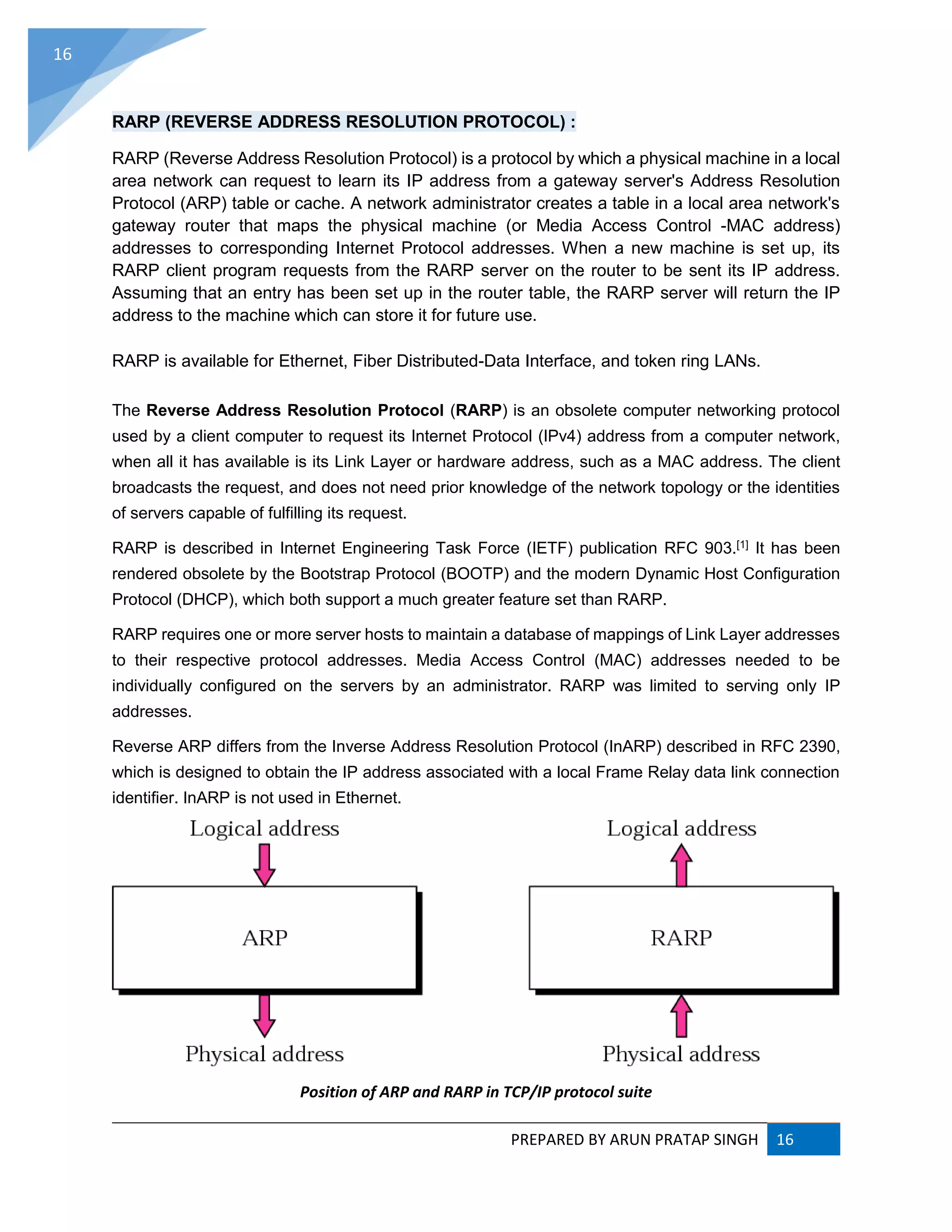 PREPARED BY ARUN PRATAP SINGH 16
16
RARP (REVERSE ADDRESS RESOLUTION PROTOCOL) :
RARP (Reverse Address Resolution Protocol) is a protocol by which a physical machine in a local
area network can request to learn its IP address from a gateway server's Address Resolution
Protocol (ARP) table or cache. A network administrator creates a table in a local area network's
gateway router that maps the physical machine (or Media Access Control -MAC address)
addresses to corresponding Internet Protocol addresses. When a new machine is set up, its
RARP client program requests from the RARP server on the router to be sent its IP address.
Assuming that an entry has been set up in the router table, the RARP server will return the IP
address to the machine which can store it for future use.
RARP is available for Ethernet, Fiber Distributed-Data Interface, and token ring LANs.
The Reverse Address Resolution Protocol (RARP) is an obsolete computer networking protocol
used by a client computer to request its Internet Protocol (IPv4) address from a computer network,
when all it has available is its Link Layer or hardware address, such as a MAC address. The client
broadcasts the request, and does not need prior knowledge of the network topology or the identities
of servers capable of fulfilling its request.
RARP is described in Internet Engineering Task Force (IETF) publication RFC 903.[1] It has been
rendered obsolete by the Bootstrap Protocol (BOOTP) and the modern Dynamic Host Configuration
Protocol (DHCP), which both support a much greater feature set than RARP.
RARP requires one or more server hosts to maintain a database of mappings of Link Layer addresses
to their respective protocol addresses. Media Access Control (MAC) addresses needed to be
individually configured on the servers by an administrator. RARP was limited to serving only IP
addresses.
Reverse ARP differs from the Inverse Address Resolution Protocol (InARP) described in RFC 2390,
which is designed to obtain the IP address associated with a local Frame Relay data link connection
identifier. InARP is not used in Ethernet.
Position of ARP and RARP in TCP/IP protocol suite
 