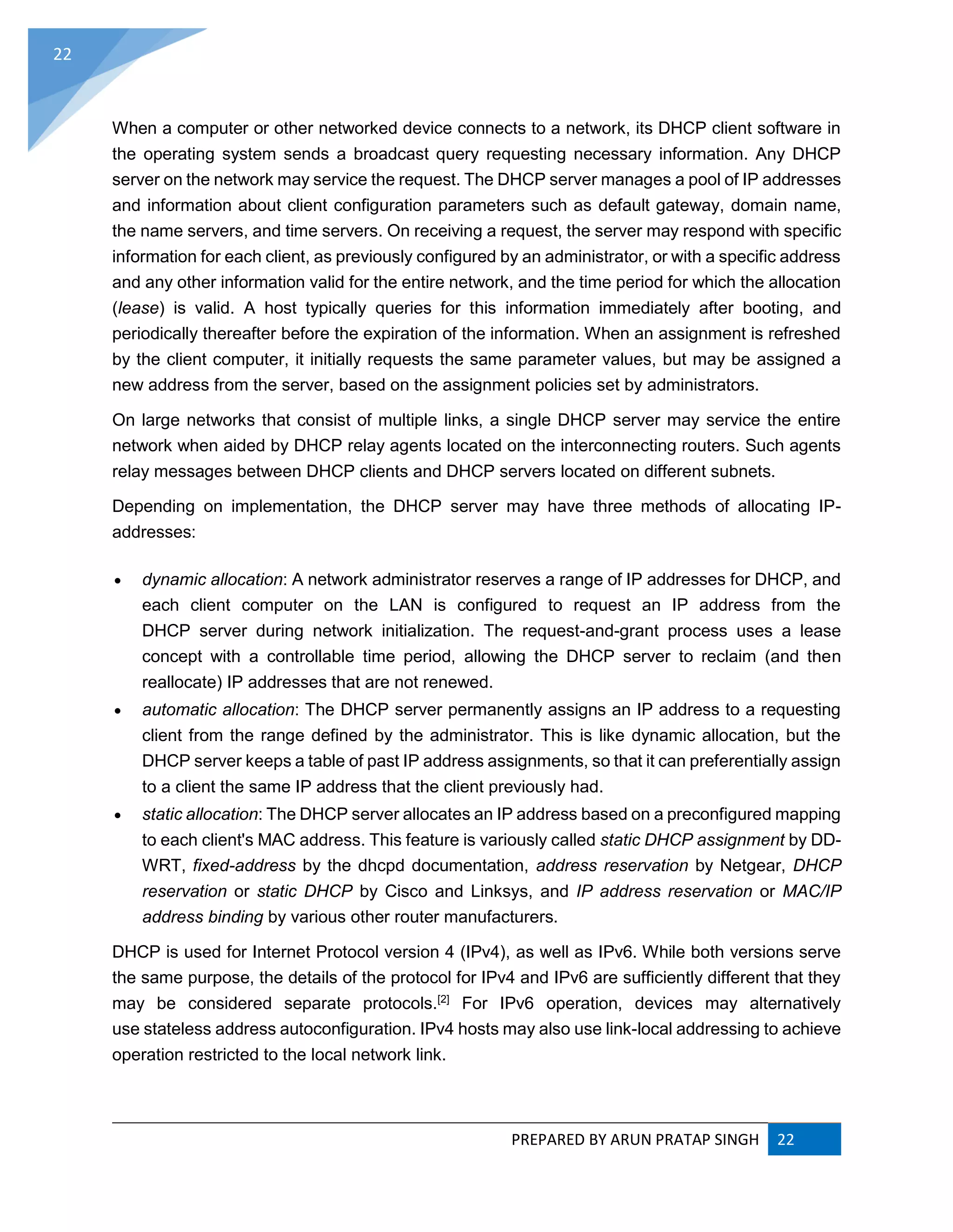 PREPARED BY ARUN PRATAP SINGH 22
22
When a computer or other networked device connects to a network, its DHCP client software in
the operating system sends a broadcast query requesting necessary information. Any DHCP
server on the network may service the request. The DHCP server manages a pool of IP addresses
and information about client configuration parameters such as default gateway, domain name,
the name servers, and time servers. On receiving a request, the server may respond with specific
information for each client, as previously configured by an administrator, or with a specific address
and any other information valid for the entire network, and the time period for which the allocation
(lease) is valid. A host typically queries for this information immediately after booting, and
periodically thereafter before the expiration of the information. When an assignment is refreshed
by the client computer, it initially requests the same parameter values, but may be assigned a
new address from the server, based on the assignment policies set by administrators.
On large networks that consist of multiple links, a single DHCP server may service the entire
network when aided by DHCP relay agents located on the interconnecting routers. Such agents
relay messages between DHCP clients and DHCP servers located on different subnets.
Depending on implementation, the DHCP server may have three methods of allocating IP-
addresses:
 dynamic allocation: A network administrator reserves a range of IP addresses for DHCP, and
each client computer on the LAN is configured to request an IP address from the
DHCP server during network initialization. The request-and-grant process uses a lease
concept with a controllable time period, allowing the DHCP server to reclaim (and then
reallocate) IP addresses that are not renewed.
 automatic allocation: The DHCP server permanently assigns an IP address to a requesting
client from the range defined by the administrator. This is like dynamic allocation, but the
DHCP server keeps a table of past IP address assignments, so that it can preferentially assign
to a client the same IP address that the client previously had.
 static allocation: The DHCP server allocates an IP address based on a preconfigured mapping
to each client's MAC address. This feature is variously called static DHCP assignment by DD-
WRT, fixed-address by the dhcpd documentation, address reservation by Netgear, DHCP
reservation or static DHCP by Cisco and Linksys, and IP address reservation or MAC/IP
address binding by various other router manufacturers.
DHCP is used for Internet Protocol version 4 (IPv4), as well as IPv6. While both versions serve
the same purpose, the details of the protocol for IPv4 and IPv6 are sufficiently different that they
may be considered separate protocols.[2]
For IPv6 operation, devices may alternatively
use stateless address autoconfiguration. IPv4 hosts may also use link-local addressing to achieve
operation restricted to the local network link.
 