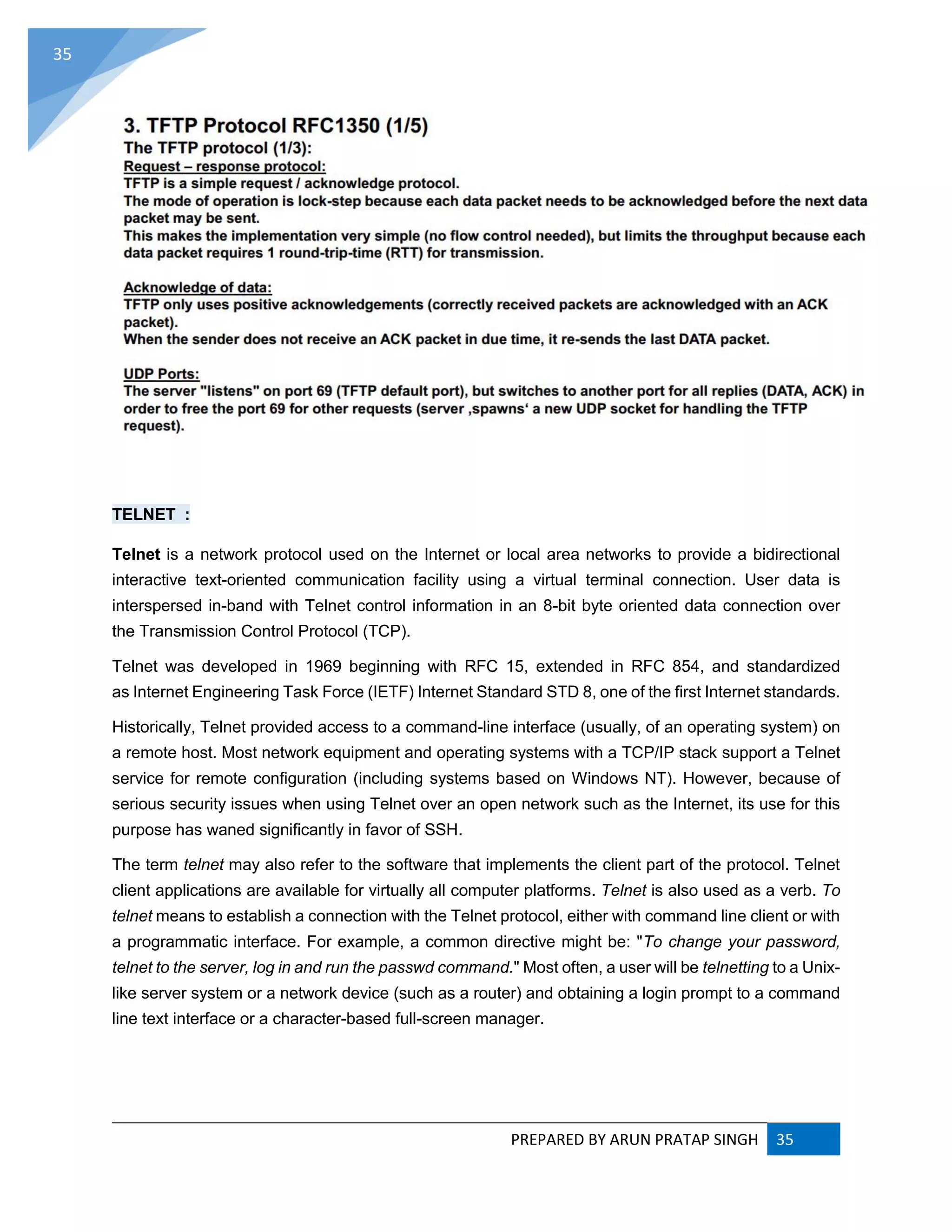 PREPARED BY ARUN PRATAP SINGH 35
35
TELNET :
Telnet is a network protocol used on the Internet or local area networks to provide a bidirectional
interactive text-oriented communication facility using a virtual terminal connection. User data is
interspersed in-band with Telnet control information in an 8-bit byte oriented data connection over
the Transmission Control Protocol (TCP).
Telnet was developed in 1969 beginning with RFC 15, extended in RFC 854, and standardized
as Internet Engineering Task Force (IETF) Internet Standard STD 8, one of the first Internet standards.
Historically, Telnet provided access to a command-line interface (usually, of an operating system) on
a remote host. Most network equipment and operating systems with a TCP/IP stack support a Telnet
service for remote configuration (including systems based on Windows NT). However, because of
serious security issues when using Telnet over an open network such as the Internet, its use for this
purpose has waned significantly in favor of SSH.
The term telnet may also refer to the software that implements the client part of the protocol. Telnet
client applications are available for virtually all computer platforms. Telnet is also used as a verb. To
telnet means to establish a connection with the Telnet protocol, either with command line client or with
a programmatic interface. For example, a common directive might be: "To change your password,
telnet to the server, log in and run the passwd command." Most often, a user will be telnetting to a Unix-
like server system or a network device (such as a router) and obtaining a login prompt to a command
line text interface or a character-based full-screen manager.
 