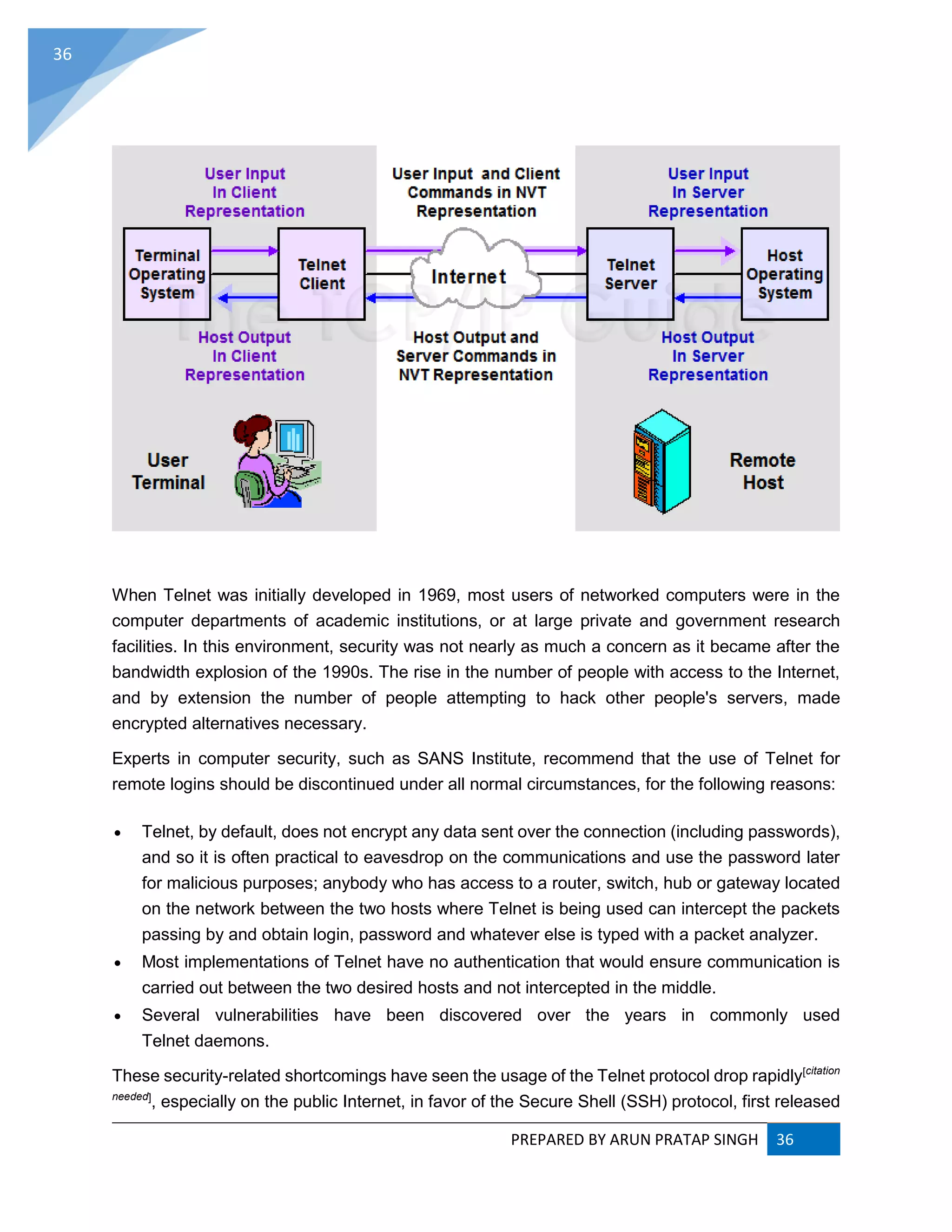 PREPARED BY ARUN PRATAP SINGH 36
36
When Telnet was initially developed in 1969, most users of networked computers were in the
computer departments of academic institutions, or at large private and government research
facilities. In this environment, security was not nearly as much a concern as it became after the
bandwidth explosion of the 1990s. The rise in the number of people with access to the Internet,
and by extension the number of people attempting to hack other people's servers, made
encrypted alternatives necessary.
Experts in computer security, such as SANS Institute, recommend that the use of Telnet for
remote logins should be discontinued under all normal circumstances, for the following reasons:
 Telnet, by default, does not encrypt any data sent over the connection (including passwords),
and so it is often practical to eavesdrop on the communications and use the password later
for malicious purposes; anybody who has access to a router, switch, hub or gateway located
on the network between the two hosts where Telnet is being used can intercept the packets
passing by and obtain login, password and whatever else is typed with a packet analyzer.
 Most implementations of Telnet have no authentication that would ensure communication is
carried out between the two desired hosts and not intercepted in the middle.
 Several vulnerabilities have been discovered over the years in commonly used
Telnet daemons.
These security-related shortcomings have seen the usage of the Telnet protocol drop rapidly[citation
needed]
, especially on the public Internet, in favor of the Secure Shell (SSH) protocol, first released
 