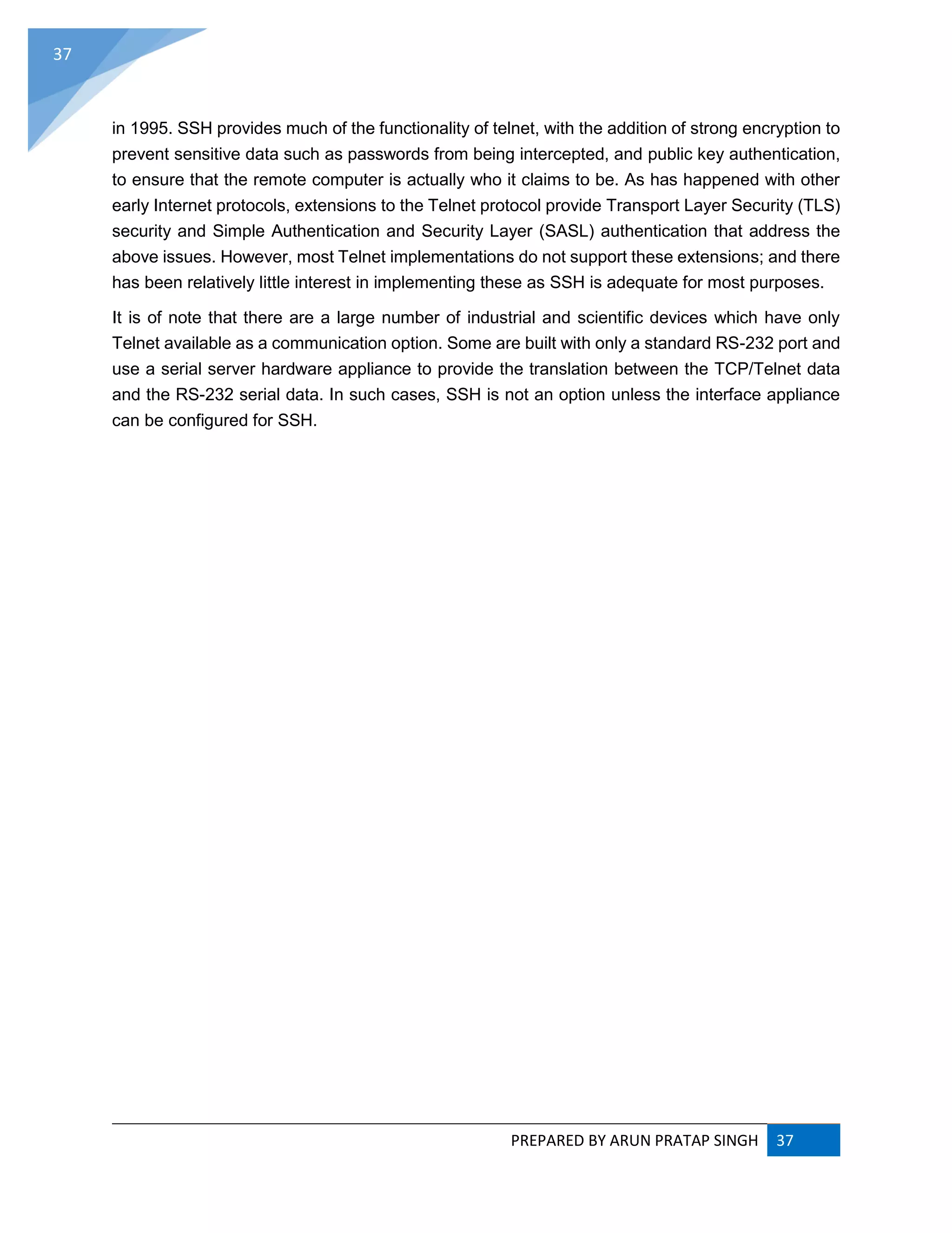 PREPARED BY ARUN PRATAP SINGH 37
37
in 1995. SSH provides much of the functionality of telnet, with the addition of strong encryption to
prevent sensitive data such as passwords from being intercepted, and public key authentication,
to ensure that the remote computer is actually who it claims to be. As has happened with other
early Internet protocols, extensions to the Telnet protocol provide Transport Layer Security (TLS)
security and Simple Authentication and Security Layer (SASL) authentication that address the
above issues. However, most Telnet implementations do not support these extensions; and there
has been relatively little interest in implementing these as SSH is adequate for most purposes.
It is of note that there are a large number of industrial and scientific devices which have only
Telnet available as a communication option. Some are built with only a standard RS-232 port and
use a serial server hardware appliance to provide the translation between the TCP/Telnet data
and the RS-232 serial data. In such cases, SSH is not an option unless the interface appliance
can be configured for SSH.
 
