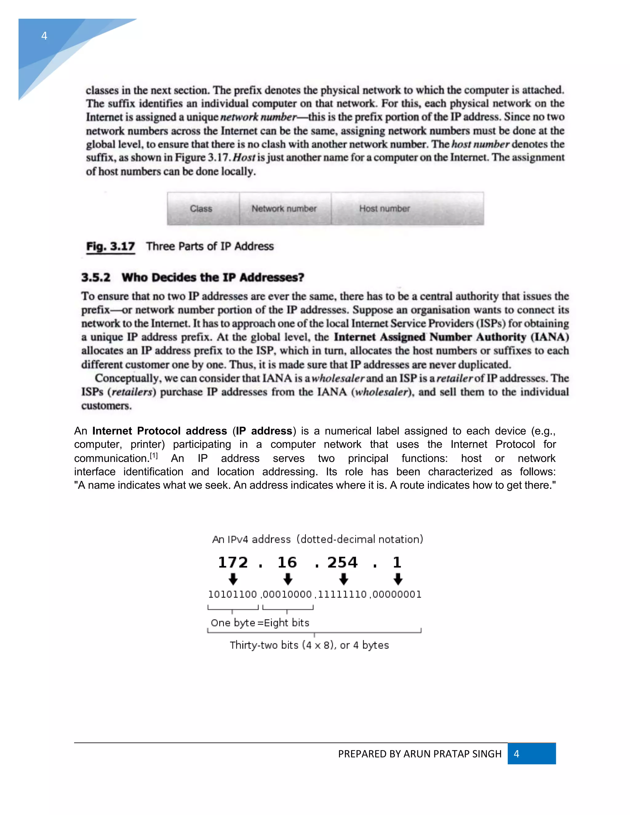 PREPARED BY ARUN PRATAP SINGH 4
4
An Internet Protocol address (IP address) is a numerical label assigned to each device (e.g.,
computer, printer) participating in a computer network that uses the Internet Protocol for
communication.[1]
An IP address serves two principal functions: host or network
interface identification and location addressing. Its role has been characterized as follows:
"A name indicates what we seek. An address indicates where it is. A route indicates how to get there."
 