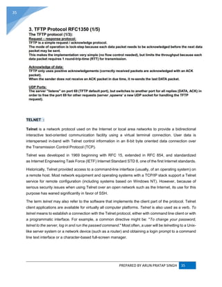 PREPARED BY ARUN PRATAP SINGH 35
35
TELNET :
Telnet is a network protocol used on the Internet or local area networks to provide a bidirectional
interactive text-oriented communication facility using a virtual terminal connection. User data is
interspersed in-band with Telnet control information in an 8-bit byte oriented data connection over
the Transmission Control Protocol (TCP).
Telnet was developed in 1969 beginning with RFC 15, extended in RFC 854, and standardized
as Internet Engineering Task Force (IETF) Internet Standard STD 8, one of the first Internet standards.
Historically, Telnet provided access to a command-line interface (usually, of an operating system) on
a remote host. Most network equipment and operating systems with a TCP/IP stack support a Telnet
service for remote configuration (including systems based on Windows NT). However, because of
serious security issues when using Telnet over an open network such as the Internet, its use for this
purpose has waned significantly in favor of SSH.
The term telnet may also refer to the software that implements the client part of the protocol. Telnet
client applications are available for virtually all computer platforms. Telnet is also used as a verb. To
telnet means to establish a connection with the Telnet protocol, either with command line client or with
a programmatic interface. For example, a common directive might be: "To change your password,
telnet to the server, log in and run the passwd command." Most often, a user will be telnetting to a Unix-
like server system or a network device (such as a router) and obtaining a login prompt to a command
line text interface or a character-based full-screen manager.
 