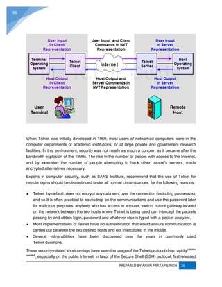 PREPARED BY ARUN PRATAP SINGH 36
36
When Telnet was initially developed in 1969, most users of networked computers were in the
computer departments of academic institutions, or at large private and government research
facilities. In this environment, security was not nearly as much a concern as it became after the
bandwidth explosion of the 1990s. The rise in the number of people with access to the Internet,
and by extension the number of people attempting to hack other people's servers, made
encrypted alternatives necessary.
Experts in computer security, such as SANS Institute, recommend that the use of Telnet for
remote logins should be discontinued under all normal circumstances, for the following reasons:
 Telnet, by default, does not encrypt any data sent over the connection (including passwords),
and so it is often practical to eavesdrop on the communications and use the password later
for malicious purposes; anybody who has access to a router, switch, hub or gateway located
on the network between the two hosts where Telnet is being used can intercept the packets
passing by and obtain login, password and whatever else is typed with a packet analyzer.
 Most implementations of Telnet have no authentication that would ensure communication is
carried out between the two desired hosts and not intercepted in the middle.
 Several vulnerabilities have been discovered over the years in commonly used
Telnet daemons.
These security-related shortcomings have seen the usage of the Telnet protocol drop rapidly[citation
needed]
, especially on the public Internet, in favor of the Secure Shell (SSH) protocol, first released
 