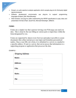 PREPARED BY ARUN PRATAP SINGH 14
14
 Smaart, an audio spectrum analysis application which accepts plug-ins for third-party digital
signal processors
 Software development environments use plug-ins to support programming
languages (Eclipse, jEdit, MonoDevelop)
 Web browsers use plug-ins (often implementing the NPAPI specification) to play video and
presentation formats (Flash, QuickTime, Microsoft Silverlight, 3DMLW)
FORMS :
EXAMPLE :
 