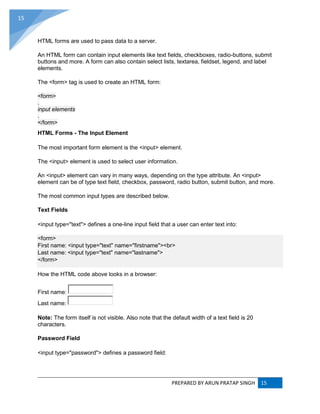 PREPARED BY ARUN PRATAP SINGH 15
15
HTML forms are used to pass data to a server.
An HTML form can contain input elements like text fields, checkboxes, radio-buttons, submit
buttons and more. A form can also contain select lists, textarea, fieldset, legend, and label
elements.
The <form> tag is used to create an HTML form:
<form>
.
input elements
.
</form>
HTML Forms - The Input Element
The most important form element is the <input> element.
The <input> element is used to select user information.
An <input> element can vary in many ways, depending on the type attribute. An <input>
element can be of type text field, checkbox, password, radio button, submit button, and more.
The most common input types are described below.
Text Fields
<input type="text"> defines a one-line input field that a user can enter text into:
<form>
First name: <input type="text" name="firstname"><br>
Last name: <input type="text" name="lastname">
</form>
How the HTML code above looks in a browser:
First name:
Last name:
Note: The form itself is not visible. Also note that the default width of a text field is 20
characters.
Password Field
<input type="password"> defines a password field:
 