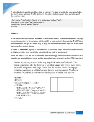 PREPARED BY ARUN PRATAP SINGH 17
17
A submit button is used to send form data to a server. The data is sent to the page specified in
the form's action attribute. The file defined in the action attribute usually does something with
the received input:
<form name="input" action="demo_form_action.asp" method="get">
Username: <input type="text" name="user">
<input type="submit" value="Submit">
</form>
FRAMES :
In the context of a web browser, a frame is a part of a web page or browser window which displays
content independent of its container, with the ability to load content independently. The HTML or
media elements that go in a frame may or may not come from the same web site as the other
elements of content on display.
In HTML, a frameset is a group of named frames to which web pages and media can be directed;
an iframe provides for a frame to be placed inside the body of a document.
Since the early 2000s, the use of framesets has increasingly been considered obsolete due to
usability and accessibility concerns, and the feature has been removed from the HTML5 standard.
 