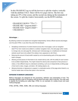 PREPARED BY ARUN PRATAP SINGH 18
18
Advantages :
By allowing content to be loaded and navigated independently, frames offered several advantages
over the plain HTML in use when they were first developed:
 Simplifying maintenance of content shared across all or most pages, such as navigation
data.[8]
If an item needs to be added to a sidebar navigation menu, the web page author needs
to change only one web page file, whereas each individual page on a traditional non-frameset
website would have to be edited if the sidebar menu appeared on all of them.
 Reducing the amount of band-width needed by not re-downloading parts of the page which
hadn't changed.
 Allowing several pieces of information to be viewed side by side, with the ability for each section
to be scrolled independently. This might include the side-by-side comparison of two pictures or
videos, or two different ways to understand something, such as an independently scrolling page
of text next to video, images, animation, 3D rotating objects, etc.
 Allowing footnotes or digressions to appear in a dedicated section of the page when linked to, so
that the reader does not lose their place in the main text.
EXPOSURE TO MARKUP LANGUAGES :
Markup languages are designed for the processing, definition and presentation of text. The
language specifies code for formatting, both the layout and style, within a text file. The code used
to specify the formatting are called tags. HTML is a an example of a widely known and used
markup language.
HTML, DHTML, VRML, SGML, XML are markup languages.
 