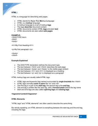 PREPARED BY ARUN PRATAP SINGH 19
19
HTML :
HTML is a language for describing web pages.
 HTML stands for Hyper Text Markup Language
 HTML is a markup language
 A markup language is a set of markup tags
 The tags describe document content
 HTML documents contain HTML tags and plain text
 HTML documents are also called web pages
EXAMPLE-
<!DOCTYPE html>
<html>
<body>
<h1>My First Heading</h1>
<p>My first paragraph.</p>
</body>
</html>
Example Explained
 The DOCTYPE declaration defines the document type
 The text between <html> and </html> describes the web page
 The text between <body> and </body> is the visible page content
 The text between <h1> and </h1> is displayed as a heading
 The text between <p> and </p> is displayed as a paragraph
HTML markup tags are usually called HTML tags
 HTML tags are keywords (tag names) surrounded by angle brackets like <html>
 HTML tags normally come in pairs like <b> and </b>
 The first tag in a pair is the start tag, the second tag is the end tag
 The end tag is written like the start tag, with a forward slash before the tag name
 Start and end tags are also called opening tags and closing tags
<tagname>content</tagname>
HTML Elements
"HTML tags" and "HTML elements" are often used to describe the same thing.
But strictly speaking, an HTML element is everything between the start tag and the end tag,
including the tags:
 