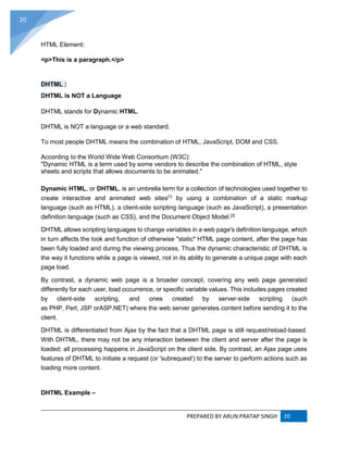 PREPARED BY ARUN PRATAP SINGH 20
20
HTML Element:
<p>This is a paragraph.</p>
DHTML :
DHTML is NOT a Language
DHTML stands for Dynamic HTML.
DHTML is NOT a language or a web standard.
To most people DHTML means the combination of HTML, JavaScript, DOM and CSS.
According to the World Wide Web Consortium (W3C):
"Dynamic HTML is a term used by some vendors to describe the combination of HTML, style
sheets and scripts that allows documents to be animated."
Dynamic HTML, or DHTML, is an umbrella term for a collection of technologies used together to
create interactive and animated web sites[1]
by using a combination of a static markup
language (such as HTML), a client-side scripting language (such as JavaScript), a presentation
definition language (such as CSS), and the Document Object Model.[2]
DHTML allows scripting languages to change variables in a web page's definition language, which
in turn affects the look and function of otherwise "static" HTML page content, after the page has
been fully loaded and during the viewing process. Thus the dynamic characteristic of DHTML is
the way it functions while a page is viewed, not in its ability to generate a unique page with each
page load.
By contrast, a dynamic web page is a broader concept, covering any web page generated
differently for each user, load occurrence, or specific variable values. This includes pages created
by client-side scripting, and ones created by server-side scripting (such
as PHP, Perl, JSP orASP.NET) where the web server generates content before sending it to the
client.
DHTML is differentiated from Ajax by the fact that a DHTML page is still request/reload-based.
With DHTML, there may not be any interaction between the client and server after the page is
loaded; all processing happens in JavaScript on the client side. By contrast, an Ajax page uses
features of DHTML to initiate a request (or 'subrequest') to the server to perform actions such as
loading more content.
DHTML Example –
 
