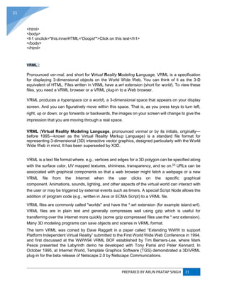 PREPARED BY ARUN PRATAP SINGH 21
21
<html>
<body>
<h1 onclick="this.innerHTML='Ooops!'">Click on this text</h1>
</body>
</html>
VRML :
Pronounced ver-mal, and short for Virtual Reality Modeling Language, VRML is a specification
for displaying 3-dimensional objects on the World Wide Web. You can think of it as the 3-D
equivalent of HTML. Files written in VRML have a.wrl extension (short for world). To view these
files, you need a VRML browser or a VRML plug-in to a Web browser.
VRML produces a hyperspace (or a world), a 3-dimensional space that appears on your display
screen. And you can figuratively move within this space. That is, as you press keys to turn left,
right, up or down, or go forwards or backwards, the images on your screen will change to give the
impression that you are moving through a real space.
VRML (Virtual Reality Modeling Language, pronounced vermal or by its initials, originally—
before 1995—known as the Virtual Reality Markup Language) is a standard file format for
representing 3-dimensional (3D) interactive vector graphics, designed particularly with the World
Wide Web in mind. It has been superseded by X3D.
VRML is a text file format where, e.g., vertices and edges for a 3D polygon can be specified along
with the surface color, UV mapped textures, shininess, transparency, and so on.[2]
URLs can be
associated with graphical components so that a web browser might fetch a webpage or a new
VRML file from the Internet when the user clicks on the specific graphical
component. Animations, sounds, lighting, and other aspects of the virtual world can interact with
the user or may be triggered by external events such as timers. A special Script Node allows the
addition of program code (e.g., written in Java or ECMA Script) to a VRML file.
VRML files are commonly called "worlds" and have the *.wrl extension (for example island.wrl).
VRML files are in plain text and generally compresses well using gzip which is useful for
transferring over the internet more quickly (some gzip compressed files use the *.wrz extension).
Many 3D modeling programs can save objects and scenes in VRML format.
The term VRML was coined by Dave Raggett in a paper called “Extending WWW to support
Platform Independent Virtual Reality” submitted to the First World Wide Web Conference in 1994,
and first discussed at the WWW94 VRML BOF established by Tim Berners-Lee, where Mark
Pesce presented the Labyrinth demo he developed with Tony Parisi and Peter Kennard. In
October 1995, at Internet World, Template Graphics Software (TGS) demonstrated a 3D/VRML
plug-in for the beta release of Netscape 2.0 by Netscape Communications.
 